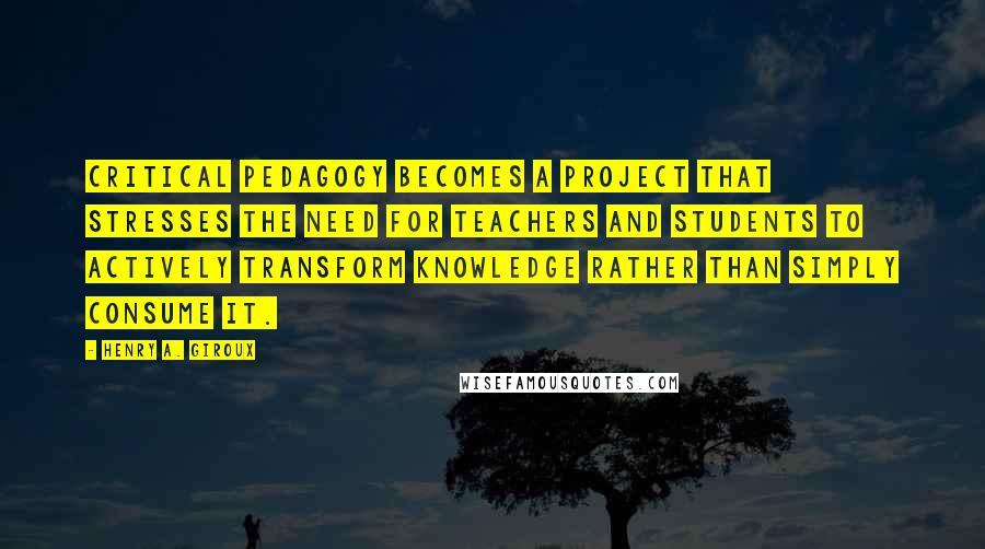 Henry A. Giroux Quotes: critical pedagogy becomes a project that stresses the need for teachers and students to actively transform knowledge rather than simply consume it.