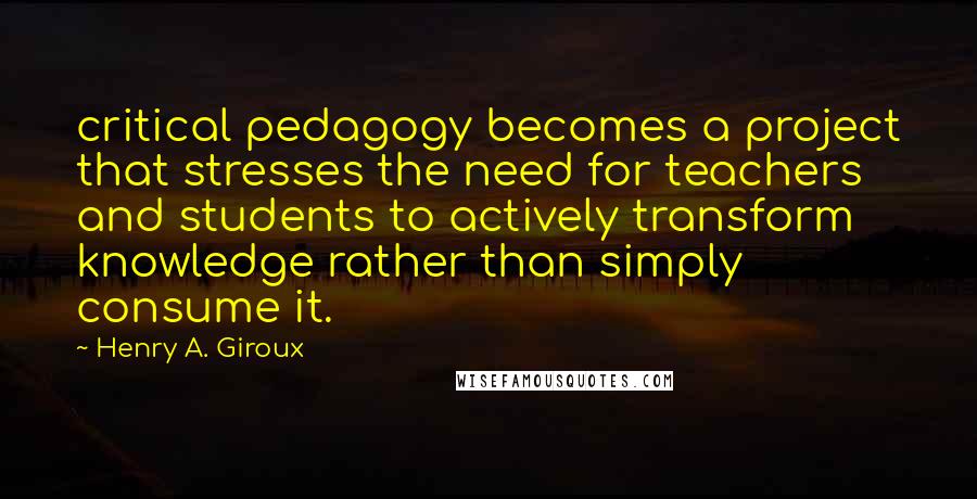 Henry A. Giroux Quotes: critical pedagogy becomes a project that stresses the need for teachers and students to actively transform knowledge rather than simply consume it.
