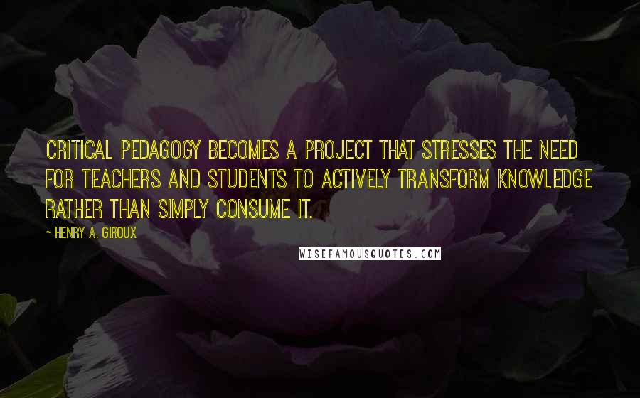 Henry A. Giroux Quotes: critical pedagogy becomes a project that stresses the need for teachers and students to actively transform knowledge rather than simply consume it.
