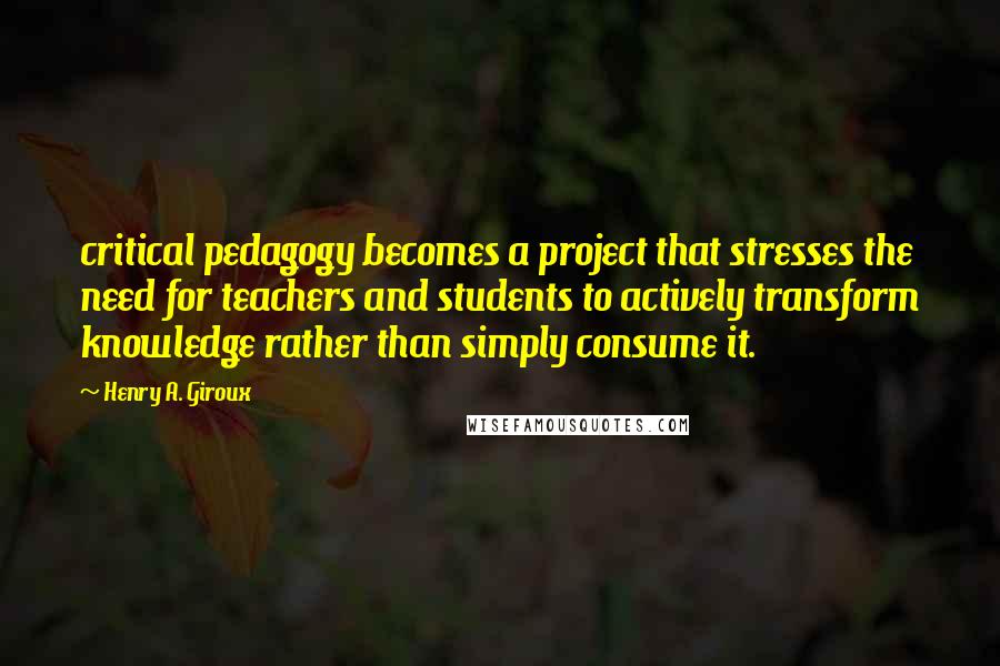 Henry A. Giroux Quotes: critical pedagogy becomes a project that stresses the need for teachers and students to actively transform knowledge rather than simply consume it.