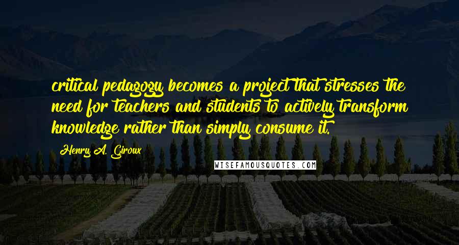 Henry A. Giroux Quotes: critical pedagogy becomes a project that stresses the need for teachers and students to actively transform knowledge rather than simply consume it.