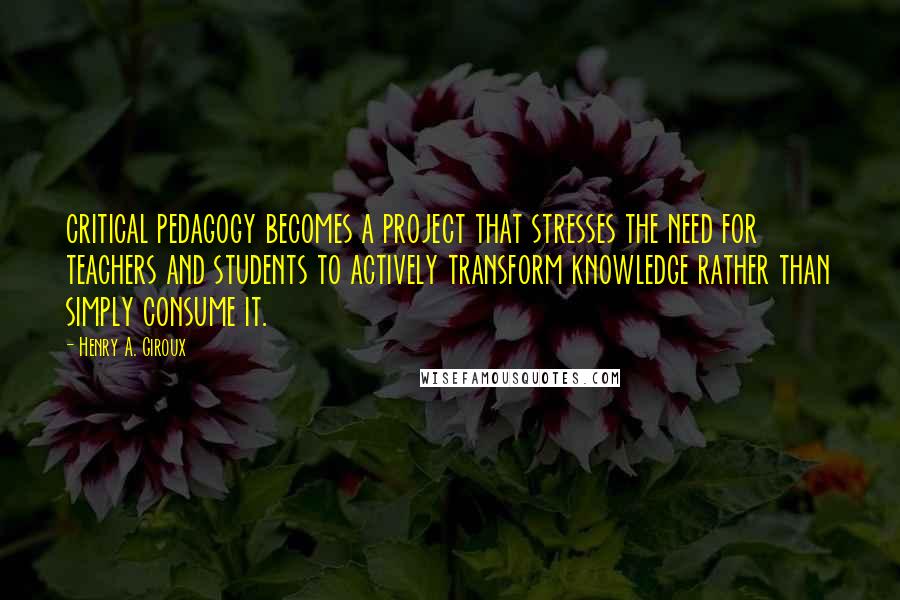 Henry A. Giroux Quotes: critical pedagogy becomes a project that stresses the need for teachers and students to actively transform knowledge rather than simply consume it.