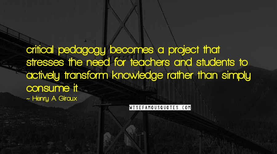 Henry A. Giroux Quotes: critical pedagogy becomes a project that stresses the need for teachers and students to actively transform knowledge rather than simply consume it.