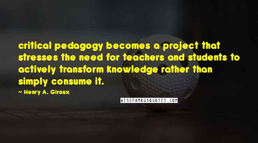Henry A. Giroux Quotes: critical pedagogy becomes a project that stresses the need for teachers and students to actively transform knowledge rather than simply consume it.