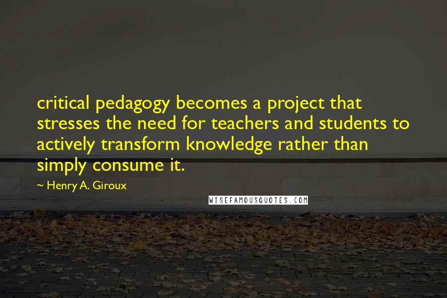 Henry A. Giroux Quotes: critical pedagogy becomes a project that stresses the need for teachers and students to actively transform knowledge rather than simply consume it.