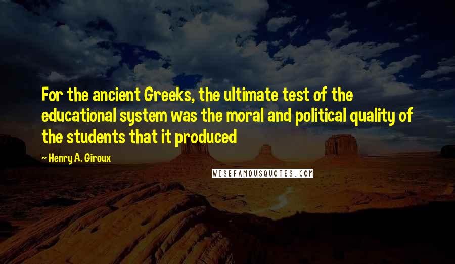 Henry A. Giroux Quotes: For the ancient Greeks, the ultimate test of the educational system was the moral and political quality of the students that it produced