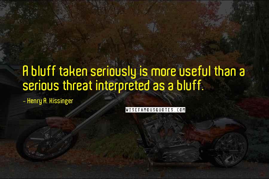 Henry A. Kissinger Quotes: A bluff taken seriously is more useful than a serious threat interpreted as a bluff.