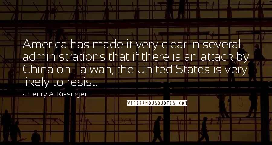 Henry A. Kissinger Quotes: America has made it very clear in several administrations that if there is an attack by China on Taiwan, the United States is very likely to resist.