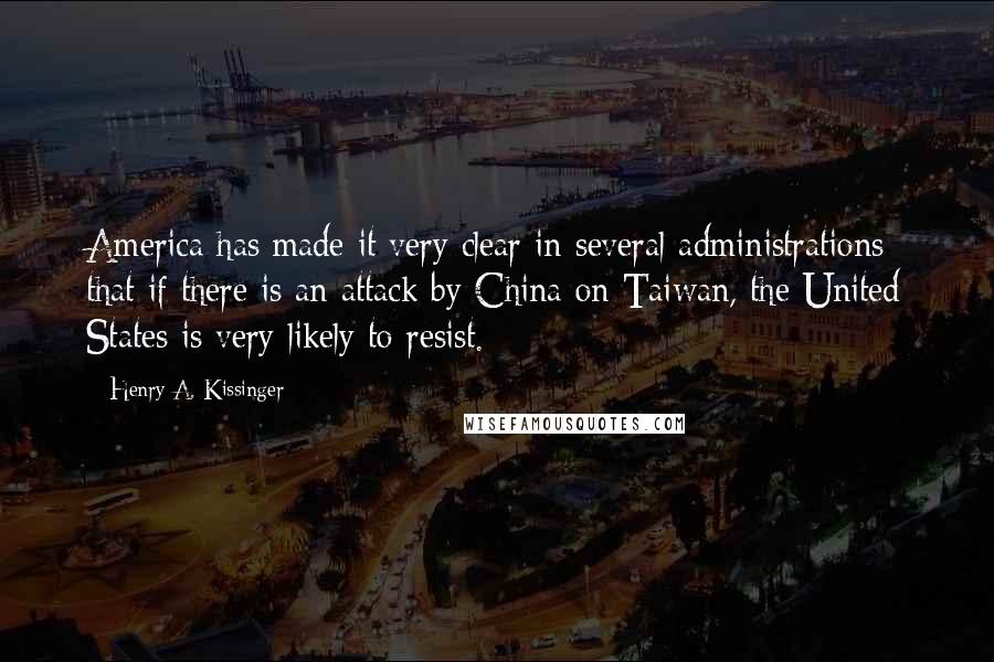 Henry A. Kissinger Quotes: America has made it very clear in several administrations that if there is an attack by China on Taiwan, the United States is very likely to resist.