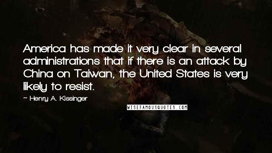 Henry A. Kissinger Quotes: America has made it very clear in several administrations that if there is an attack by China on Taiwan, the United States is very likely to resist.