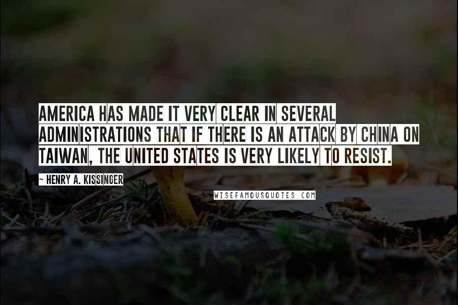 Henry A. Kissinger Quotes: America has made it very clear in several administrations that if there is an attack by China on Taiwan, the United States is very likely to resist.