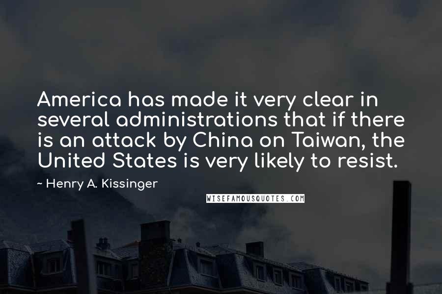 Henry A. Kissinger Quotes: America has made it very clear in several administrations that if there is an attack by China on Taiwan, the United States is very likely to resist.