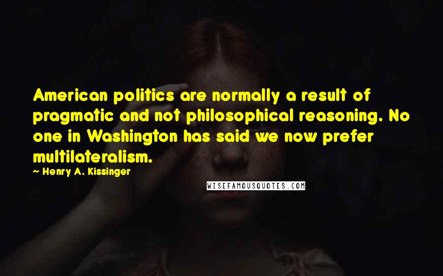 Henry A. Kissinger Quotes: American politics are normally a result of pragmatic and not philosophical reasoning. No one in Washington has said we now prefer multilateralism.