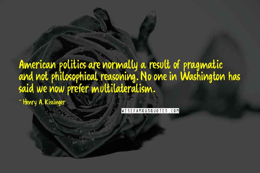 Henry A. Kissinger Quotes: American politics are normally a result of pragmatic and not philosophical reasoning. No one in Washington has said we now prefer multilateralism.