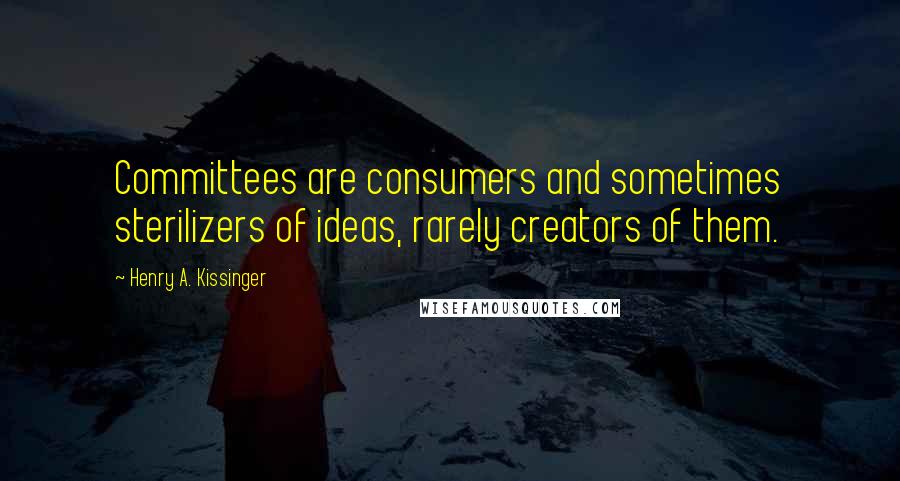 Henry A. Kissinger Quotes: Committees are consumers and sometimes sterilizers of ideas, rarely creators of them.