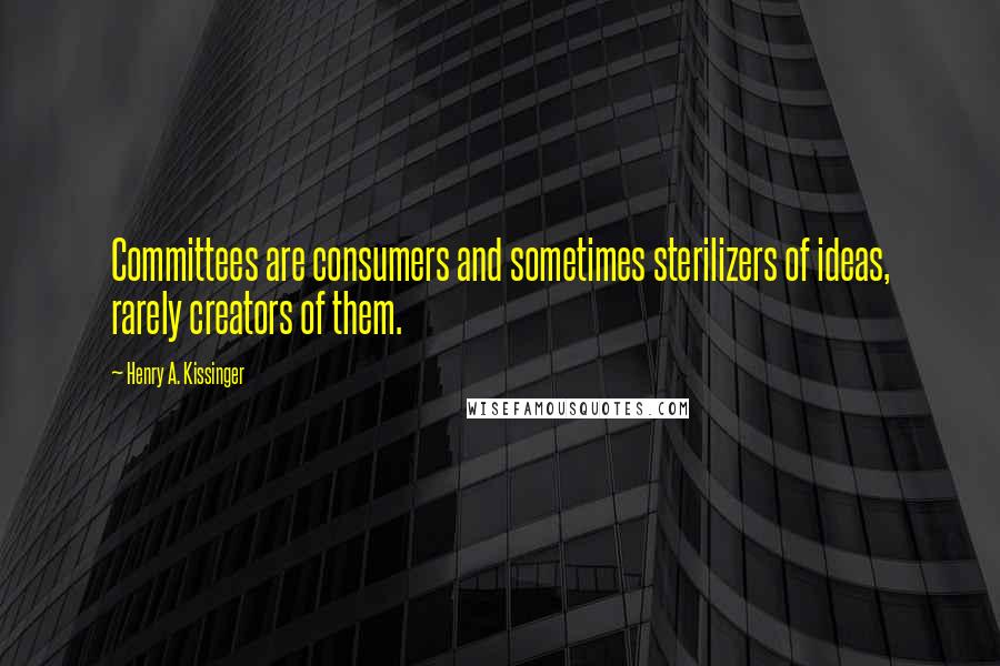Henry A. Kissinger Quotes: Committees are consumers and sometimes sterilizers of ideas, rarely creators of them.