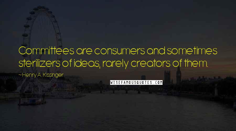 Henry A. Kissinger Quotes: Committees are consumers and sometimes sterilizers of ideas, rarely creators of them.