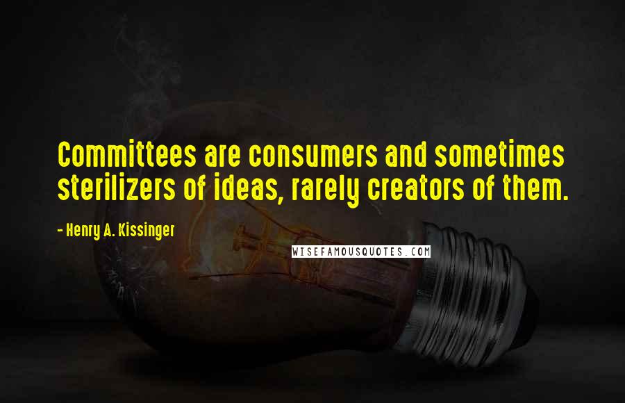 Henry A. Kissinger Quotes: Committees are consumers and sometimes sterilizers of ideas, rarely creators of them.