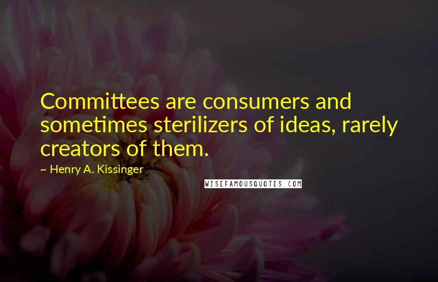 Henry A. Kissinger Quotes: Committees are consumers and sometimes sterilizers of ideas, rarely creators of them.