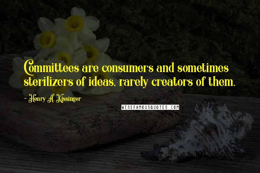 Henry A. Kissinger Quotes: Committees are consumers and sometimes sterilizers of ideas, rarely creators of them.