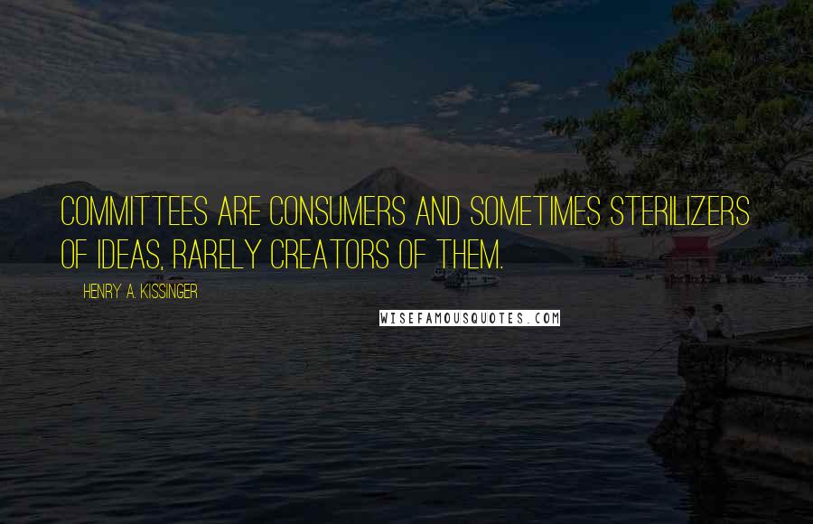 Henry A. Kissinger Quotes: Committees are consumers and sometimes sterilizers of ideas, rarely creators of them.