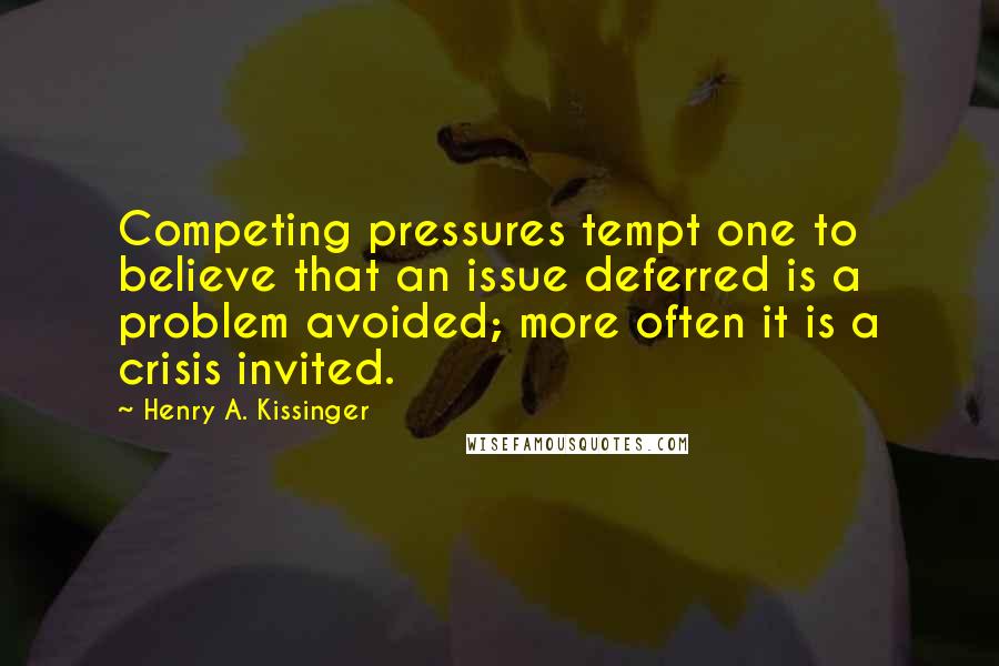 Henry A. Kissinger Quotes: Competing pressures tempt one to believe that an issue deferred is a problem avoided; more often it is a crisis invited.