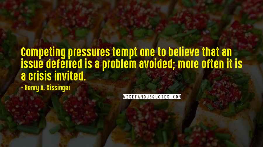 Henry A. Kissinger Quotes: Competing pressures tempt one to believe that an issue deferred is a problem avoided; more often it is a crisis invited.