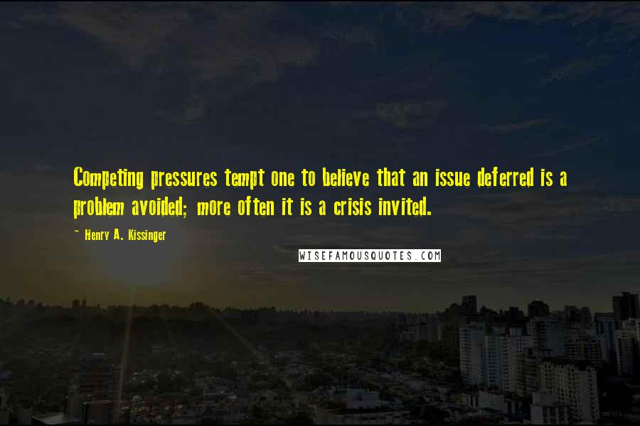 Henry A. Kissinger Quotes: Competing pressures tempt one to believe that an issue deferred is a problem avoided; more often it is a crisis invited.