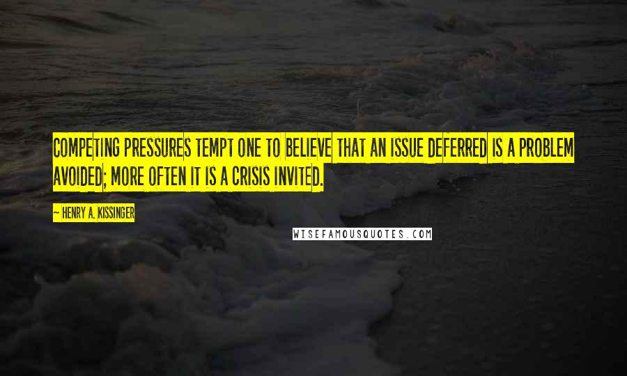 Henry A. Kissinger Quotes: Competing pressures tempt one to believe that an issue deferred is a problem avoided; more often it is a crisis invited.