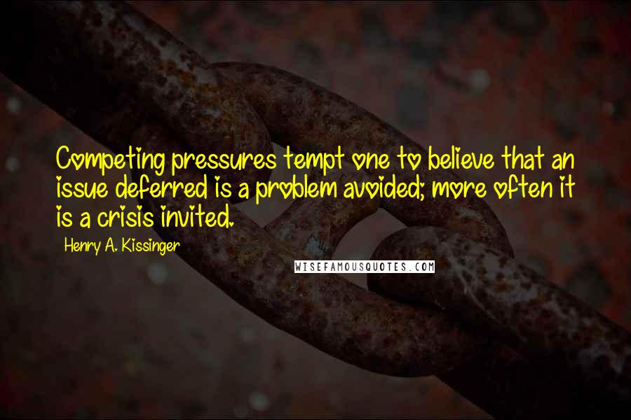 Henry A. Kissinger Quotes: Competing pressures tempt one to believe that an issue deferred is a problem avoided; more often it is a crisis invited.