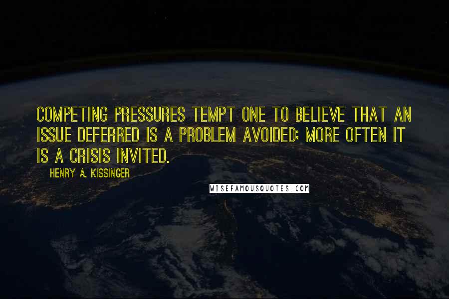 Henry A. Kissinger Quotes: Competing pressures tempt one to believe that an issue deferred is a problem avoided; more often it is a crisis invited.