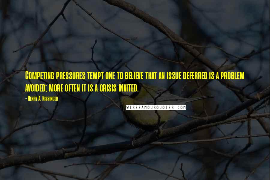 Henry A. Kissinger Quotes: Competing pressures tempt one to believe that an issue deferred is a problem avoided; more often it is a crisis invited.