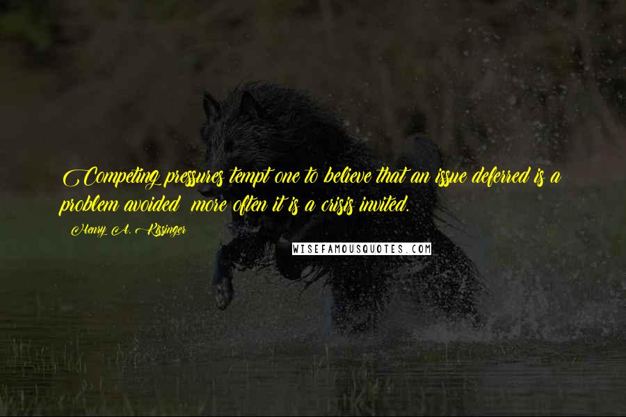 Henry A. Kissinger Quotes: Competing pressures tempt one to believe that an issue deferred is a problem avoided; more often it is a crisis invited.
