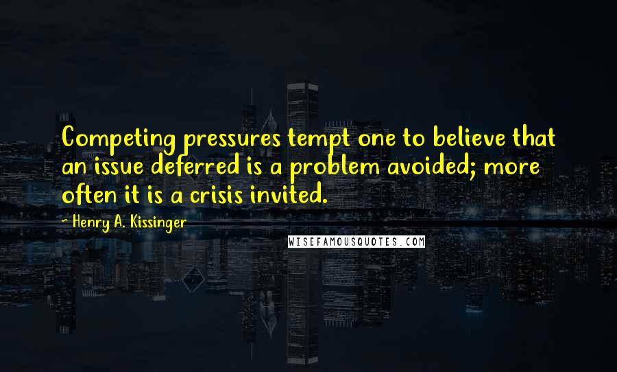 Henry A. Kissinger Quotes: Competing pressures tempt one to believe that an issue deferred is a problem avoided; more often it is a crisis invited.