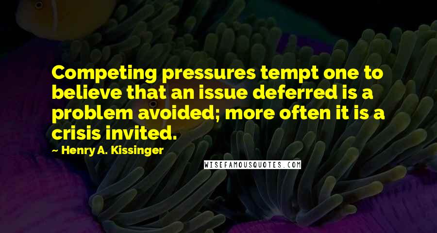 Henry A. Kissinger Quotes: Competing pressures tempt one to believe that an issue deferred is a problem avoided; more often it is a crisis invited.