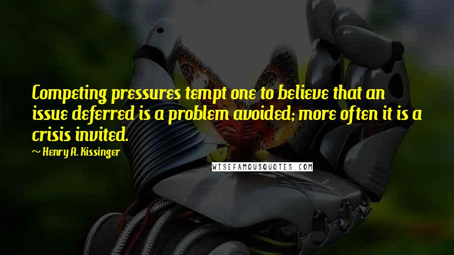 Henry A. Kissinger Quotes: Competing pressures tempt one to believe that an issue deferred is a problem avoided; more often it is a crisis invited.