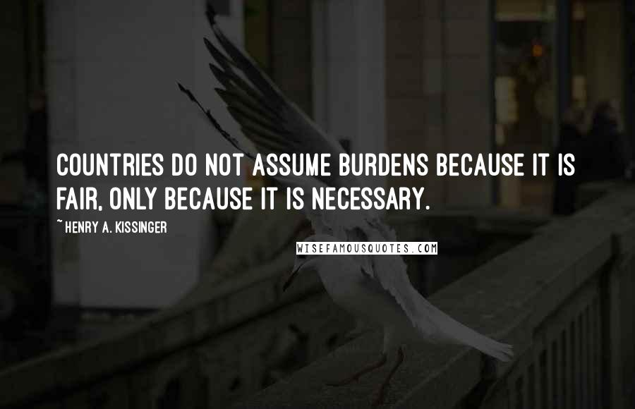 Henry A. Kissinger Quotes: Countries do not assume burdens because it is fair, only because it is necessary.
