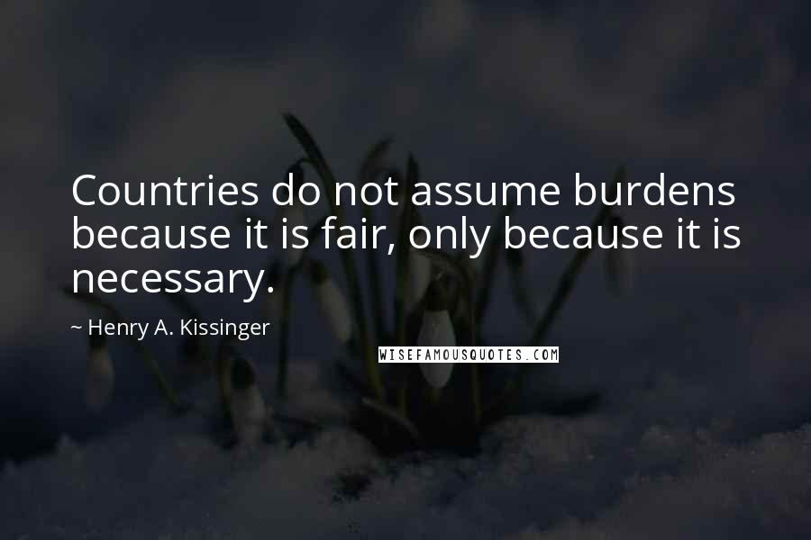 Henry A. Kissinger Quotes: Countries do not assume burdens because it is fair, only because it is necessary.