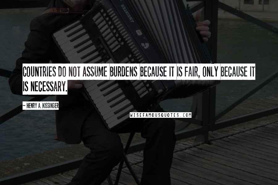 Henry A. Kissinger Quotes: Countries do not assume burdens because it is fair, only because it is necessary.
