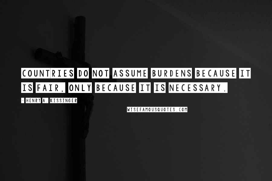 Henry A. Kissinger Quotes: Countries do not assume burdens because it is fair, only because it is necessary.