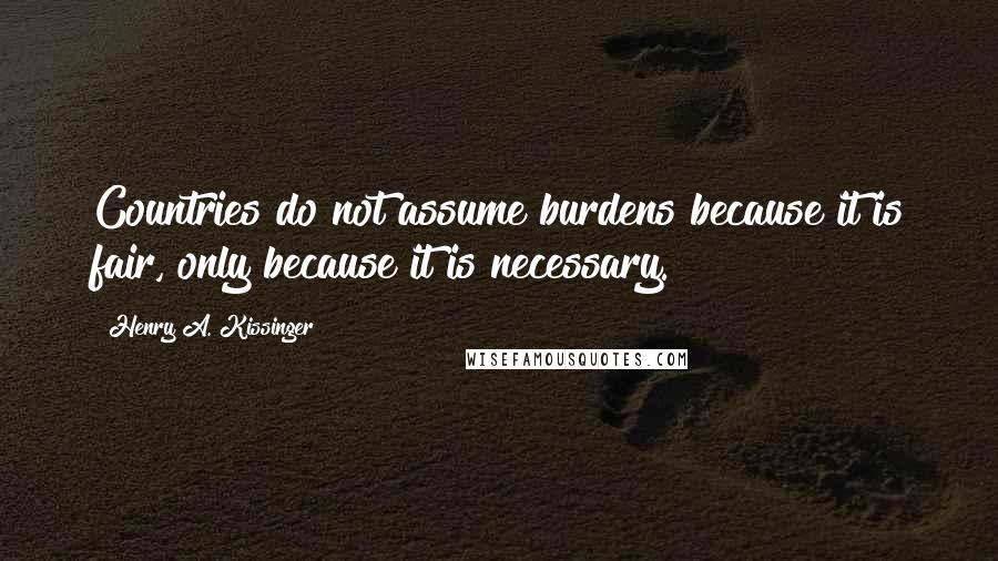 Henry A. Kissinger Quotes: Countries do not assume burdens because it is fair, only because it is necessary.
