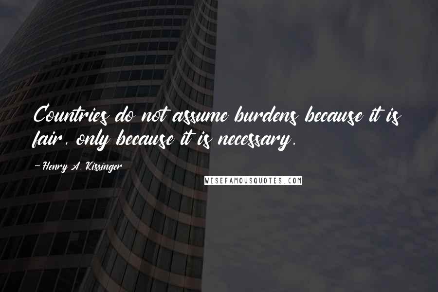 Henry A. Kissinger Quotes: Countries do not assume burdens because it is fair, only because it is necessary.