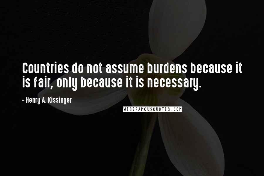 Henry A. Kissinger Quotes: Countries do not assume burdens because it is fair, only because it is necessary.