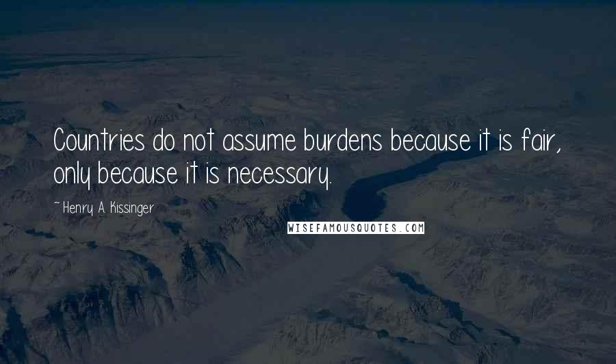 Henry A. Kissinger Quotes: Countries do not assume burdens because it is fair, only because it is necessary.