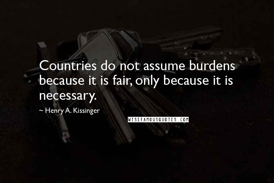Henry A. Kissinger Quotes: Countries do not assume burdens because it is fair, only because it is necessary.
