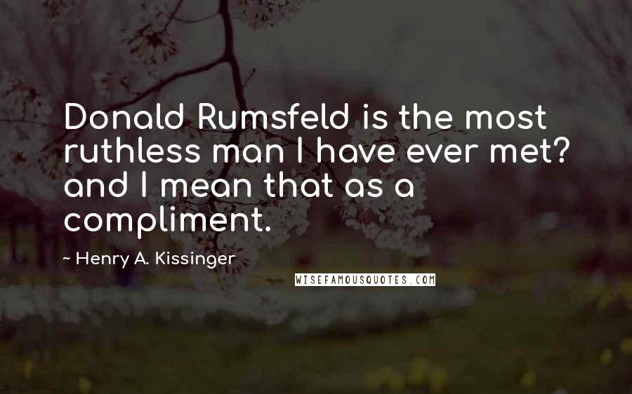 Henry A. Kissinger Quotes: Donald Rumsfeld is the most ruthless man I have ever met? and I mean that as a compliment.