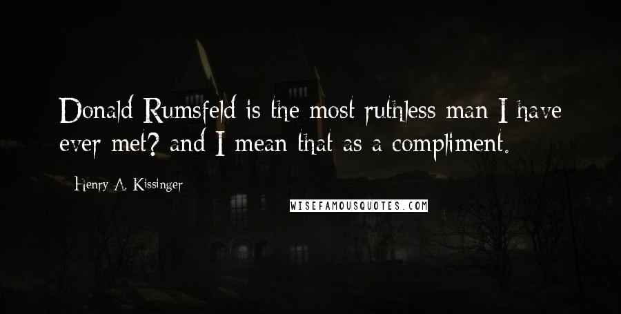 Henry A. Kissinger Quotes: Donald Rumsfeld is the most ruthless man I have ever met? and I mean that as a compliment.