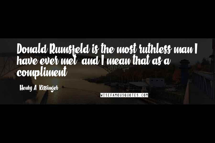 Henry A. Kissinger Quotes: Donald Rumsfeld is the most ruthless man I have ever met? and I mean that as a compliment.