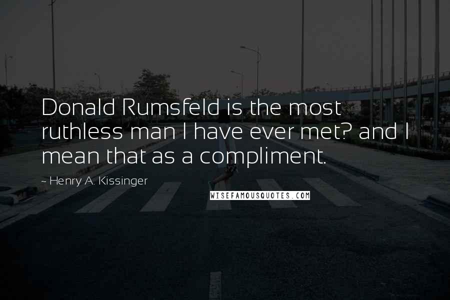 Henry A. Kissinger Quotes: Donald Rumsfeld is the most ruthless man I have ever met? and I mean that as a compliment.