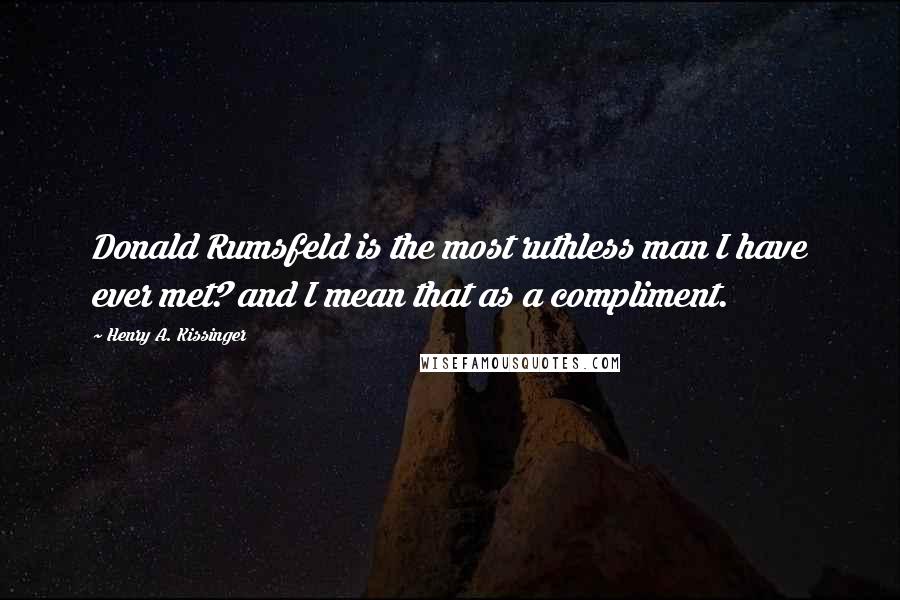 Henry A. Kissinger Quotes: Donald Rumsfeld is the most ruthless man I have ever met? and I mean that as a compliment.